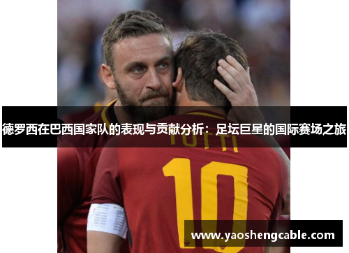 德罗西在巴西国家队的表现与贡献分析:足坛巨星的国际赛场之旅 德罗西在巴西国家队的表现与贡献分析:足坛巨星的国际赛场之旅