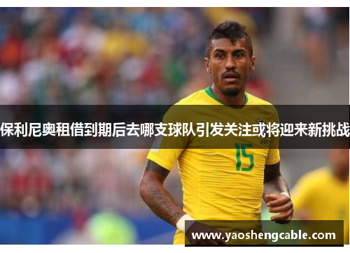保利尼奥租借到期后去哪支球队引发关注或将迎来新挑战