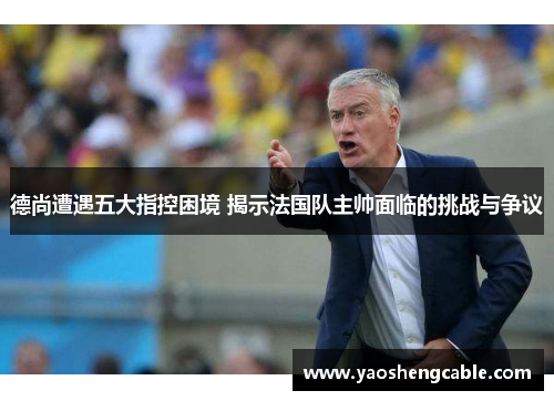 德尚遭遇五大指控困境 揭示法国队主帅面临的挑战与争议