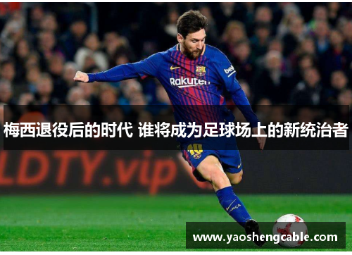 梅西退役后的时代 谁将成为足球场上的新统治者