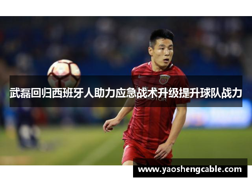 武磊回归西班牙人助力应急战术升级提升球队战力 武磊回归西班牙人助力应急战术升级提升球队战力