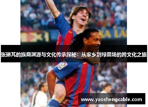 张琳芃的族裔渊源与文化传承探秘：从家乡到绿茵场的跨文化之旅