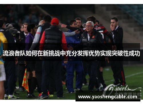 流浪者队如何在新挑战中充分发挥优势实现突破性成功 流浪者队如何在新挑战中充分发挥优势实现突破性成功