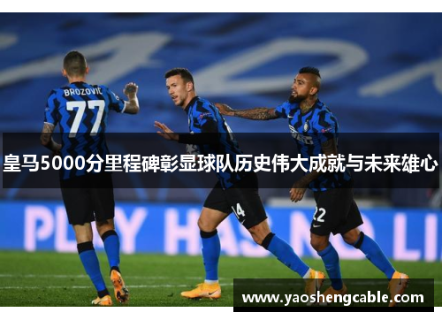 皇马5000分里程碑彰显球队历史伟大成就与未来雄心